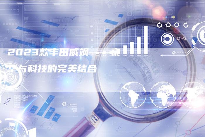 2023款丰田威飒——豪华与科技的完美结合-新时代汽车网