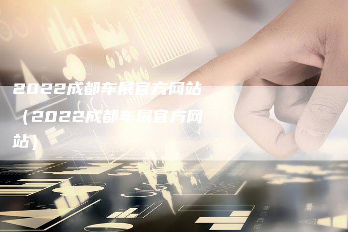 2022成都车展官方网站(2022成都车展官方网站)-新时代汽车网