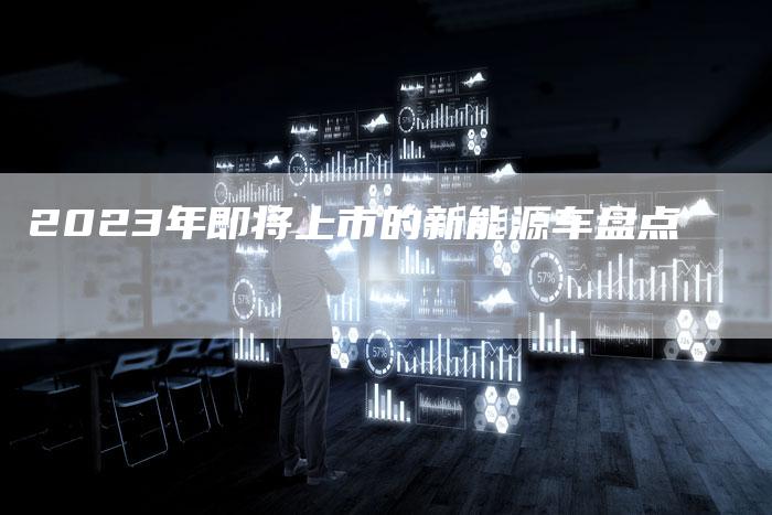 2023年即将上市的新能源车盘点-新时代汽车网