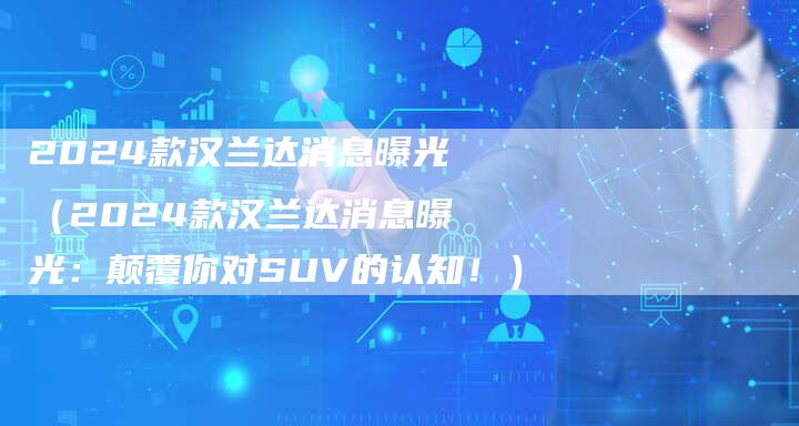 2024款汉兰达消息曝光(2024款汉兰达消息曝光:颠覆你对SUV的认知!)-新时代汽车网
