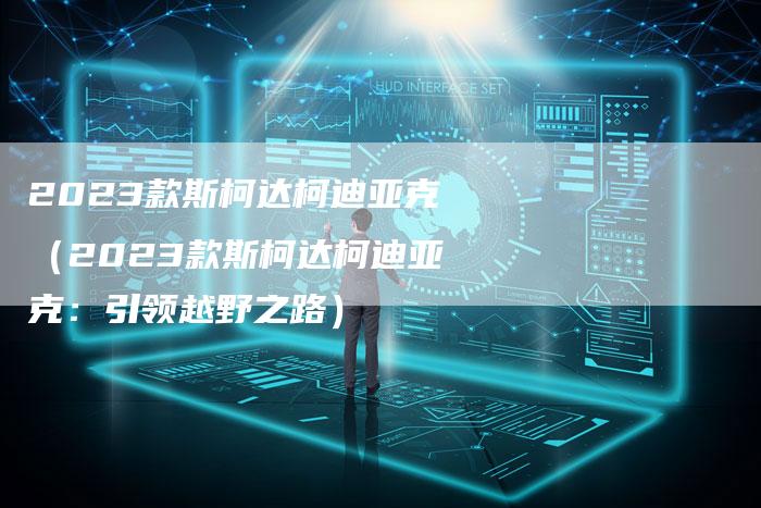 2023款斯柯达柯迪亚克(2023款斯柯达柯迪亚克:引领越野之路)-新时代汽车网