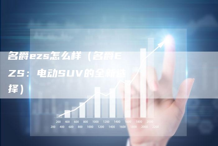 名爵ezs怎么样(名爵EZS:电动SUV的全新选择)-新时代汽车网