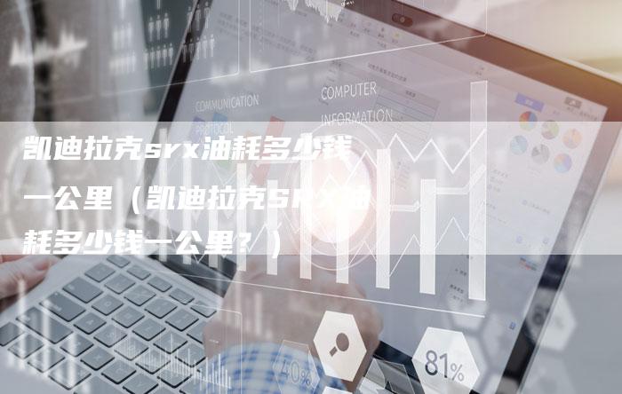 凯迪拉克srx油耗多少钱一公里(凯迪拉克SRX油耗多少钱一公里?)-新时代汽车网