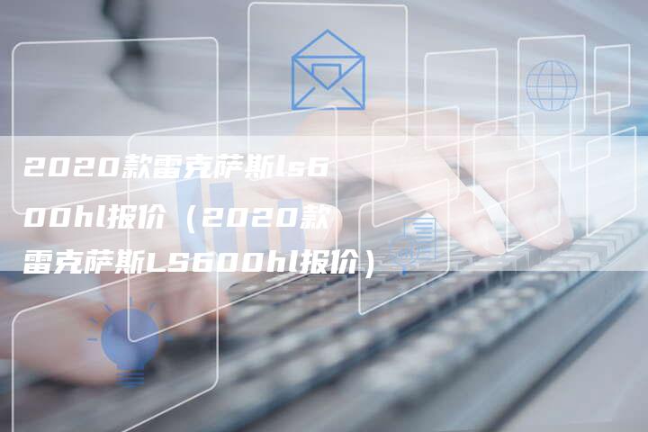 2020款雷克萨斯ls600hl报价(2020款雷克萨斯LS600hl报价)-新时代汽车网