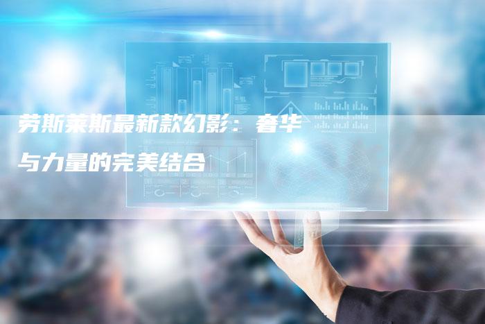 劳斯莱斯最新款幻影:奢华与力量的完美结合-新时代汽车网