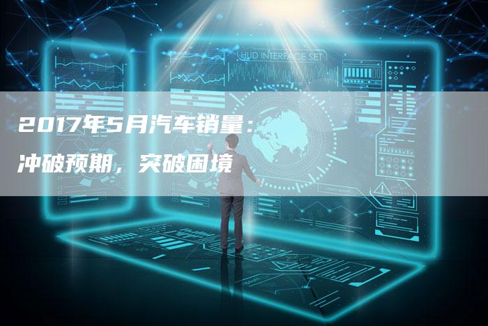 2017年5月汽车销量:冲破预期,突破困境-新时代汽车网