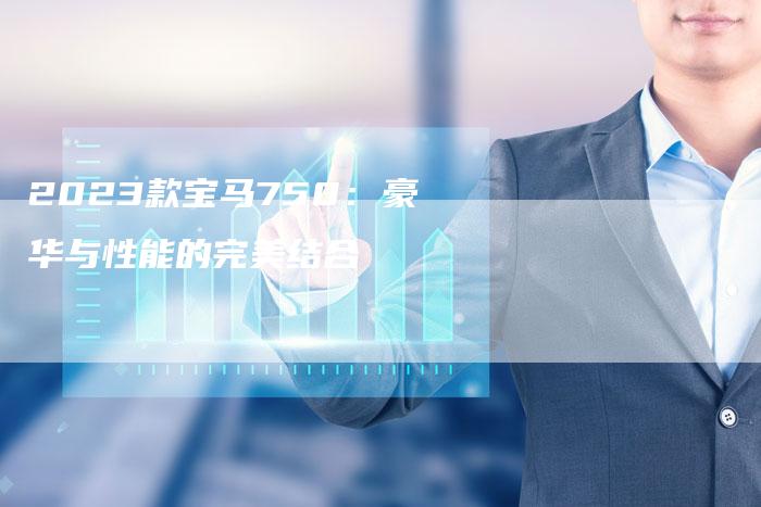 2023款宝马750:豪华与性能的完美结合-新时代汽车网