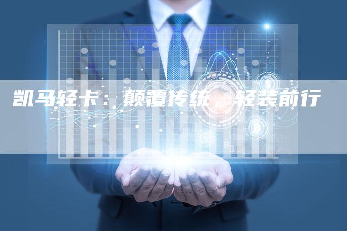 凯马轻卡:颠覆传统,轻装前行-新时代汽车网