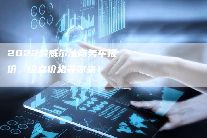 2022款威尔法商务车报价,惊喜价格等你来!-新时代汽车网