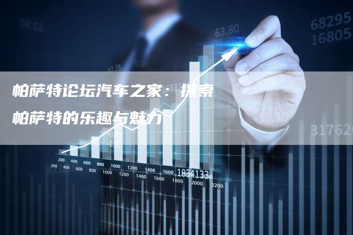 帕萨特论坛汽车之家:探索帕萨特的乐趣与魅力-新时代汽车网