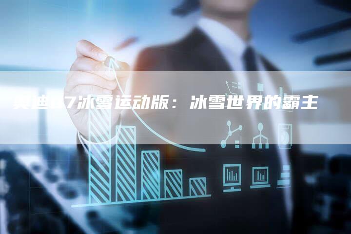 奥迪Q7冰雪运动版:冰雪世界的霸主-新时代汽车网