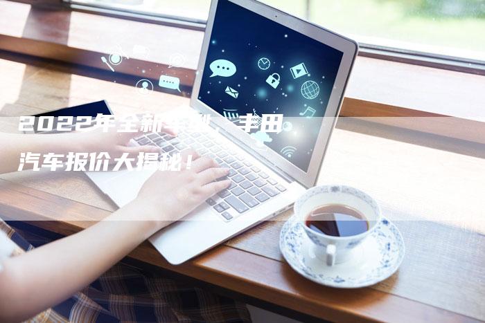 2022年全新车型,丰田汽车报价大揭秘!-新时代汽车网