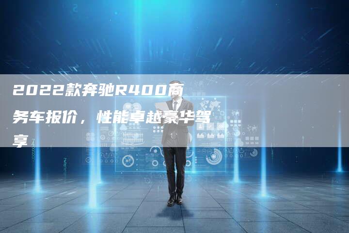 2022款奔驰R400商务车报价,性能卓越豪华驾享-新时代汽车网