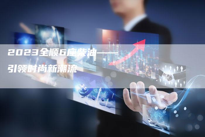 2023全顺6座柴油——引领时尚新潮流-新时代汽车网