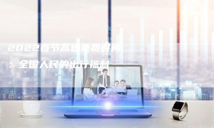 2022春节高速免费时间:全国人民的出行福利-新时代汽车网