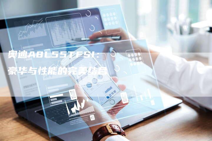 奥迪A8L55TFSI:豪华与性能的完美结合-新时代汽车网