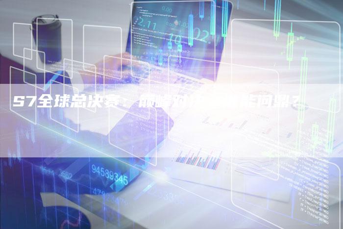S7全球总决赛:巅峰对决,谁能问鼎?-新时代汽车网