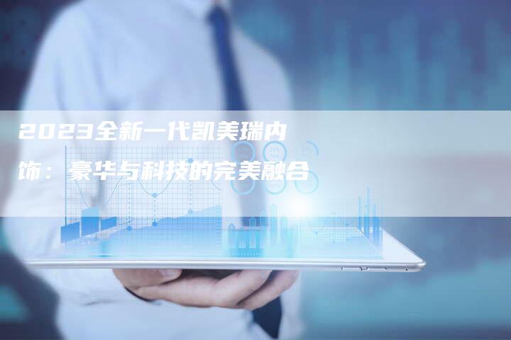 2023全新一代凯美瑞内饰:豪华与科技的完美融合-新时代汽车网