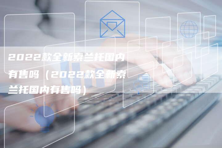 2022款全新索兰托国内有售吗(2022款全新索兰托国内有售吗)-新时代汽车网