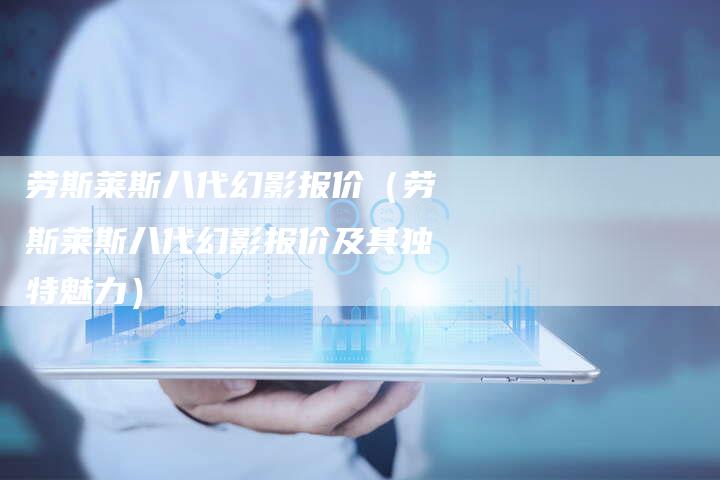 劳斯莱斯八代幻影报价(劳斯莱斯八代幻影报价及其独特魅力)-新时代汽车网