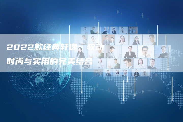 2022款经典轩逸:驭动时尚与实用的完美结合-新时代汽车网