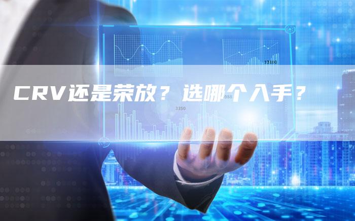 CRV还是荣放?选哪个入手?-新时代汽车网