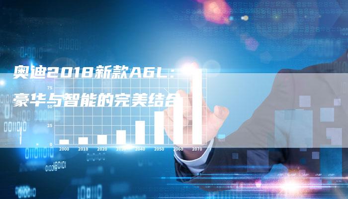 奥迪2018新款A6L:豪华与智能的完美结合-新时代汽车网