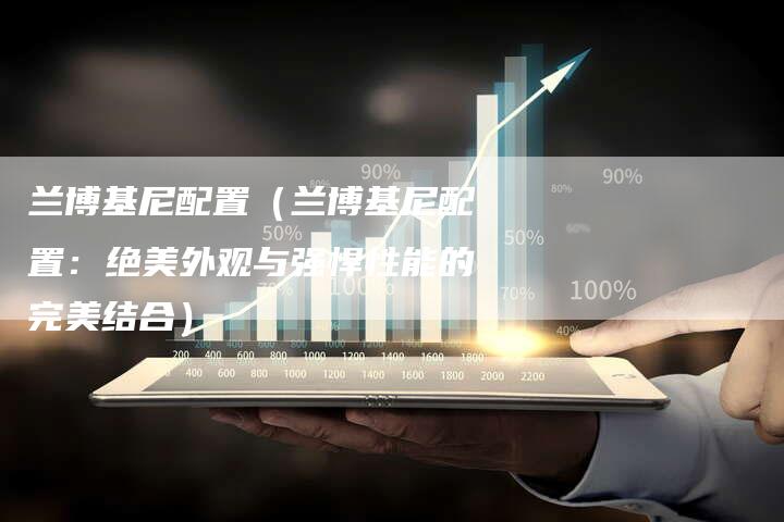 兰博基尼配置(兰博基尼配置:绝美外观与强悍性能的完美结合)-新时代汽车网