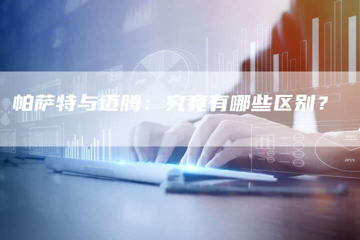 帕萨特与迈腾:究竟有哪些区别?-新时代汽车网