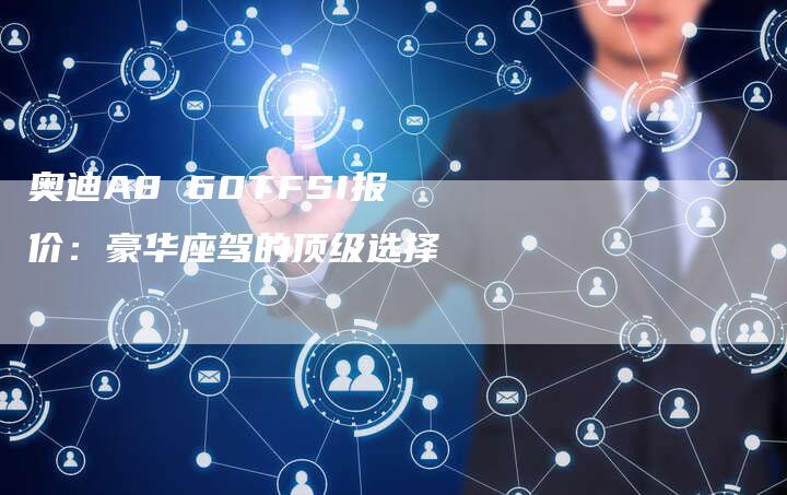 奥迪A8 60TFSI报价:豪华座驾的顶级选择-新时代汽车网