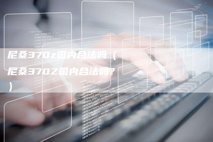 尼桑370z国内合法吗(尼桑370Z国内合法吗?)-新时代汽车网