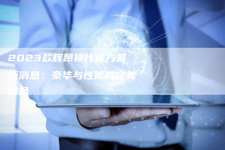 2023款辉昂换代官方最新消息:豪华与性能的完美融合-新时代汽车网