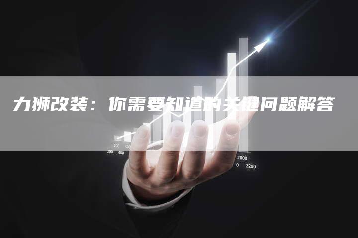 力狮改装:你需要知道的关键问题解答-新时代汽车网