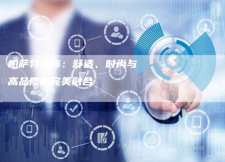 帕萨特内饰:舒适、时尚与高品质的完美融合-新时代汽车网