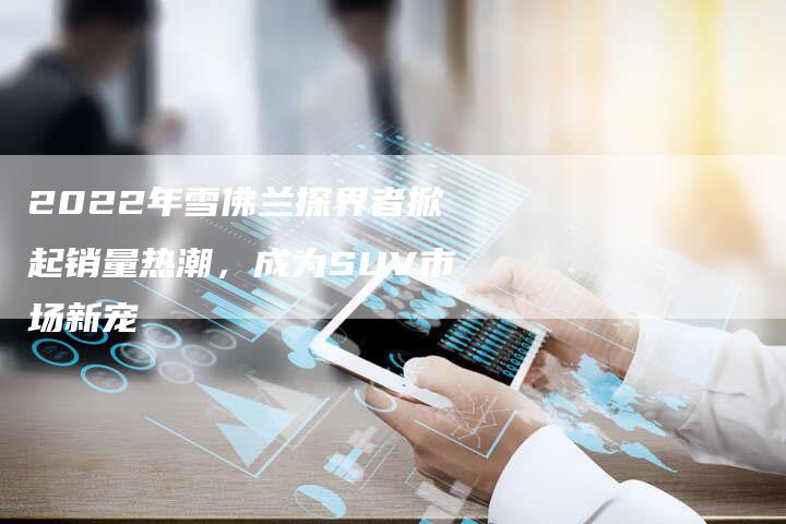 2022年雪佛兰探界者掀起销量热潮,成为SUV市场新宠-新时代汽车网