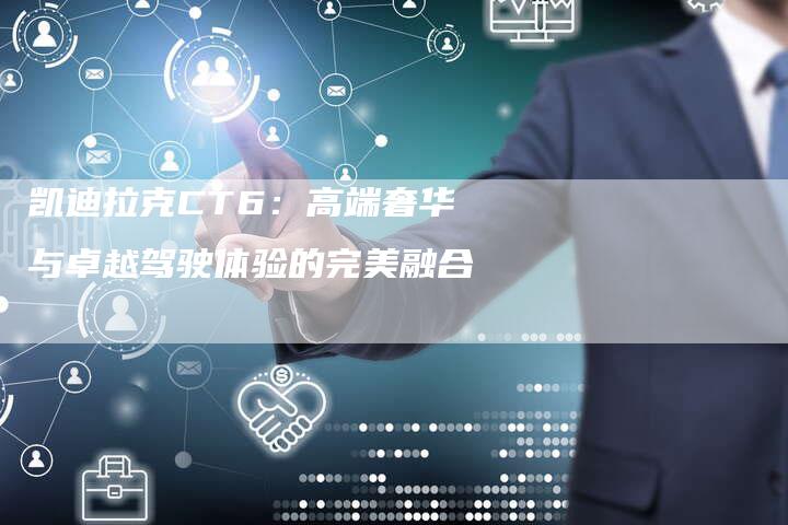 凯迪拉克CT6:高端奢华与卓越驾驶体验的完美融合-新时代汽车网