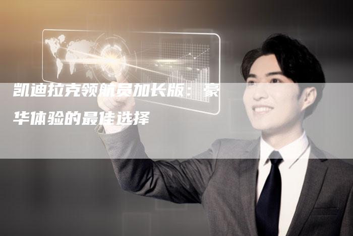 凯迪拉克领航员加长版:豪华体验的最佳选择-新时代汽车网