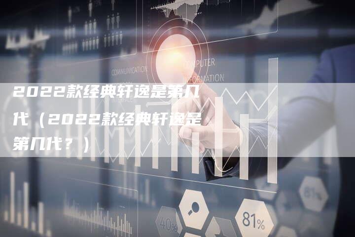 2022款经典轩逸是第几代(2022款经典轩逸是第几代?)-新时代汽车网