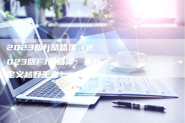 2023版fj酷路泽(2023版FJ酷路泽:重新定义越野王者)-新时代汽车网