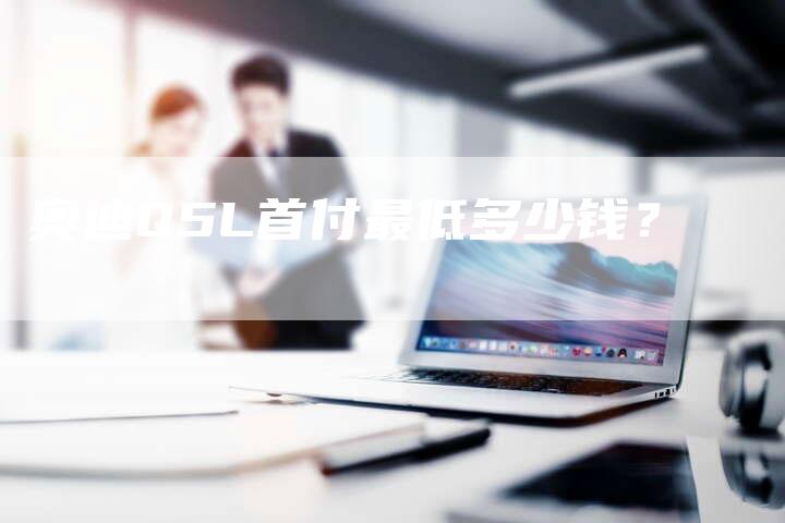奥迪Q5L首付最低多少钱?-新时代汽车网