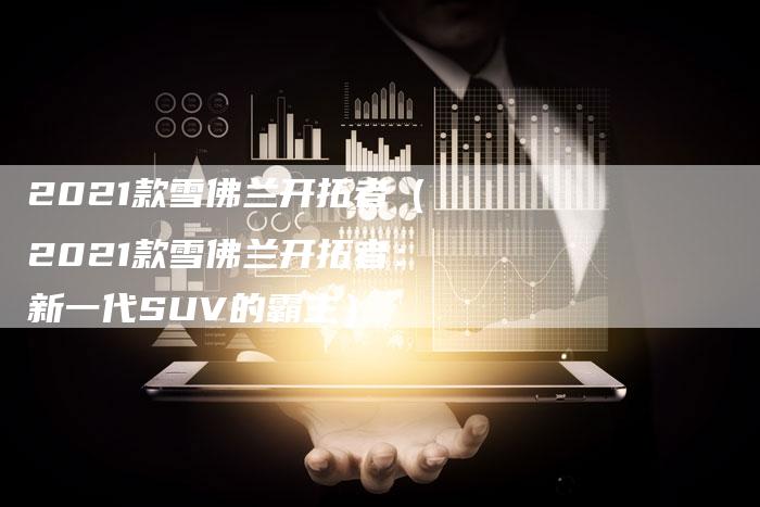 2021款雪佛兰开拓者(2021款雪佛兰开拓者:新一代SUV的霸主)-新时代汽车网