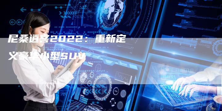 尼桑逍客2022:重新定义豪华小型SUV-新时代汽车网
